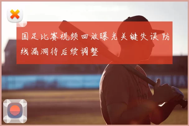 国足比赛视频回放曝光关键失误 防线漏洞待后续调整