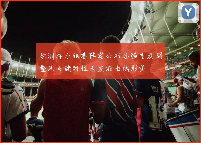 欧洲杯小组赛阵容公布各强首发调整及关键对位或左右出线形势