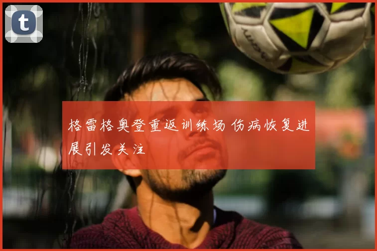 格雷格奥登重返训练场 伤病恢复进展引发关注