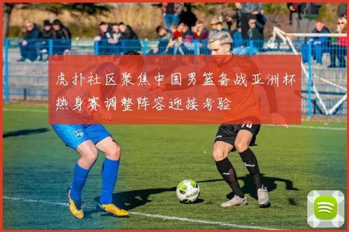 虎扑社区聚焦中国男篮备战亚洲杯热身赛调整阵容迎接考验