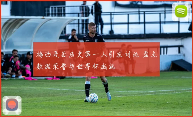 梅西是否历史第一人引发讨论 盘点数据荣誉与世界杯成就