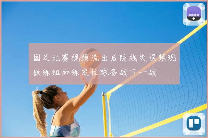 国足比赛视频流出后防线失误频现教练组加练定位球备战下一战