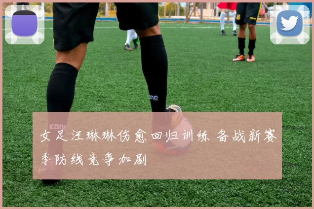 女足汪琳琳伤愈回归训练 备战新赛季防线竞争加剧