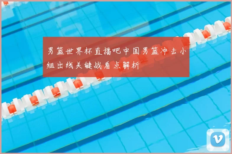 男篮世界杯直播吧中国男篮冲击小组出线关键战看点解析