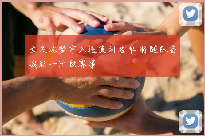 女足沈梦宇入选集训名单 将随队备战新一阶段赛事