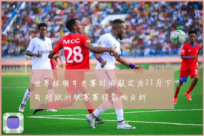 世界杯明年开赛时间敲定为11月下旬 对欧洲联赛赛程影响分析