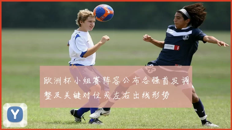 欧洲杯小组赛阵容公布各强首发调整及关键对位或左右出线形势