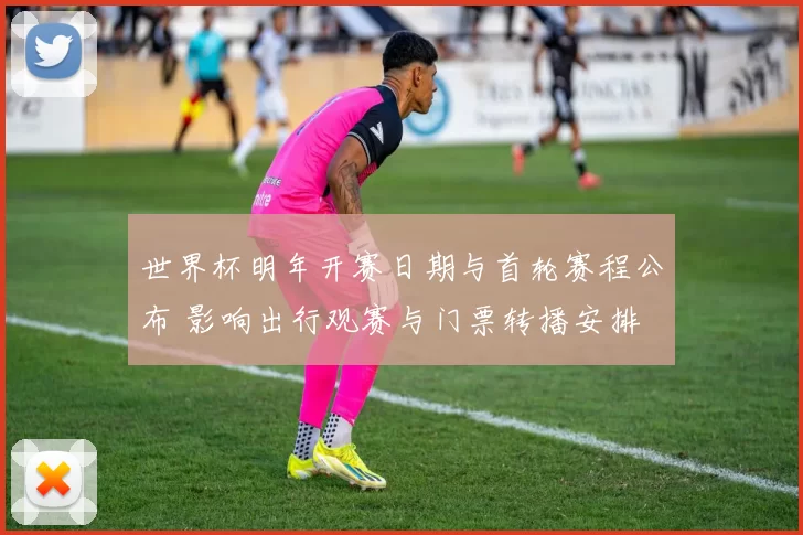 世界杯明年开赛日期与首轮赛程公布 影响出行观赛与门票转播安排