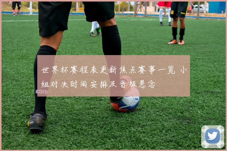 世界杯赛程表更新焦点赛事一览 小组对决时间安排及晋级悬念