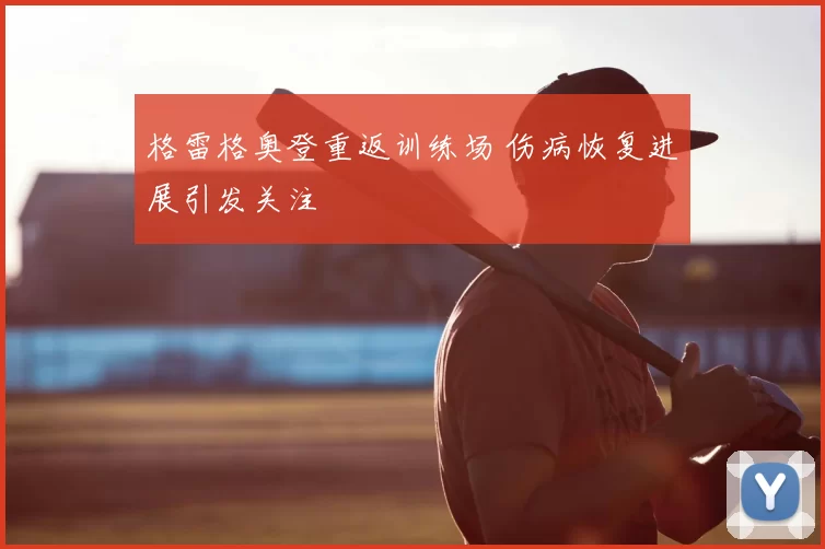 格雷格奥登重返训练场 伤病恢复进展引发关注