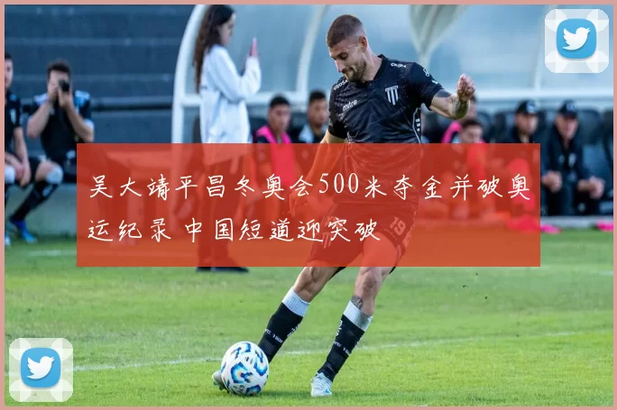 吴大靖平昌冬奥会500米夺金并破奥运纪录 中国短道迎突破