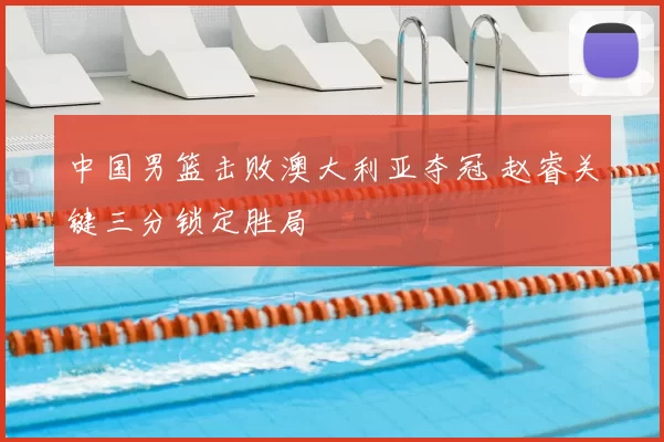 中国男篮击败澳大利亚夺冠 赵睿关键三分锁定胜局