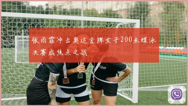 张雨霏冲击奥运金牌女子200米蝶泳决赛成焦点之战