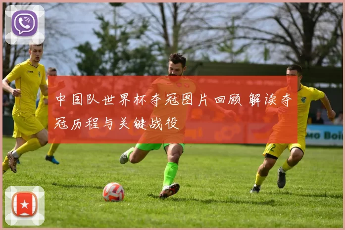中国队世界杯夺冠图片回顾 解读夺冠历程与关键战役