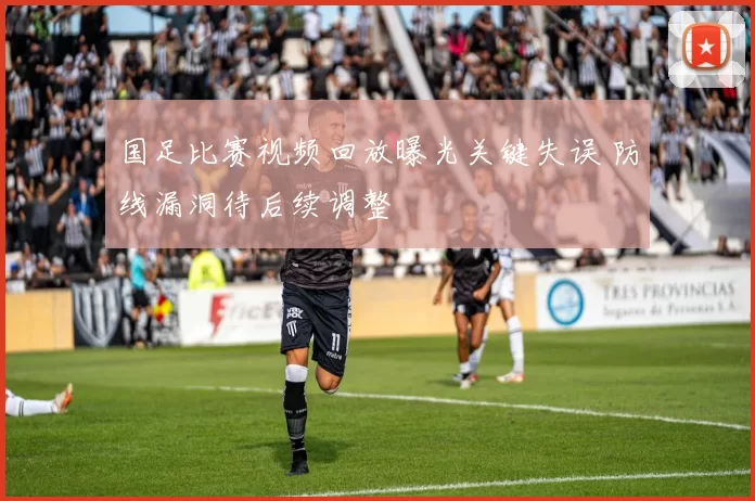 国足比赛视频回放曝光关键失误 防线漏洞待后续调整