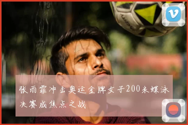 张雨霏冲击奥运金牌女子200米蝶泳决赛成焦点之战