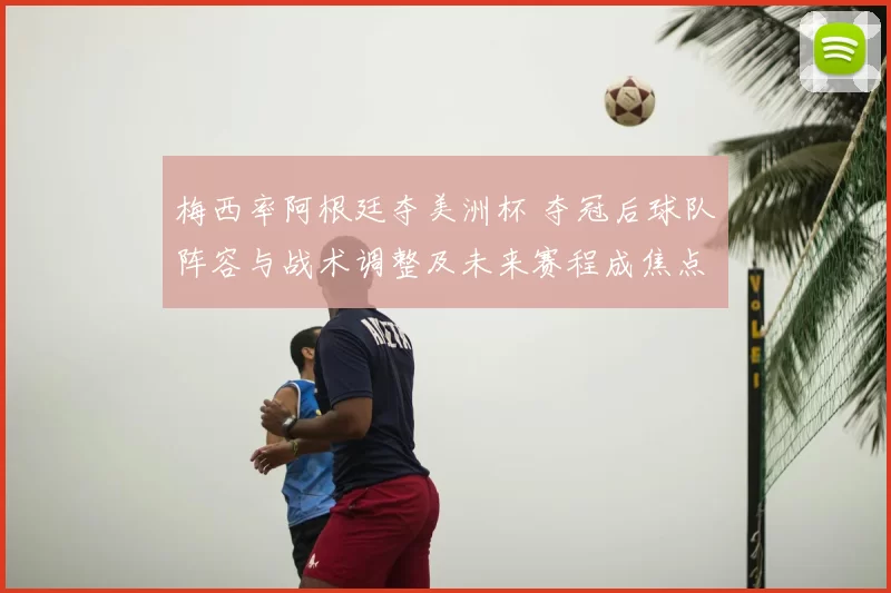 梅西率阿根廷夺美洲杯 夺冠后球队阵容与战术调整及未来赛程成焦点