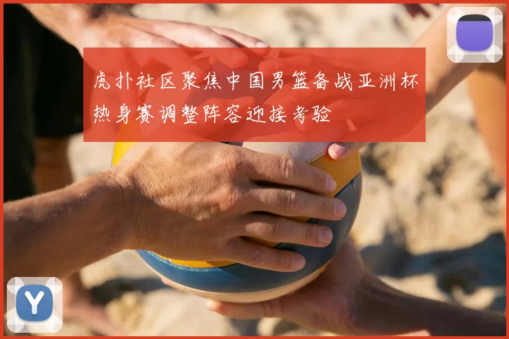 虎扑社区聚焦中国男篮备战亚洲杯热身赛调整阵容迎接考验