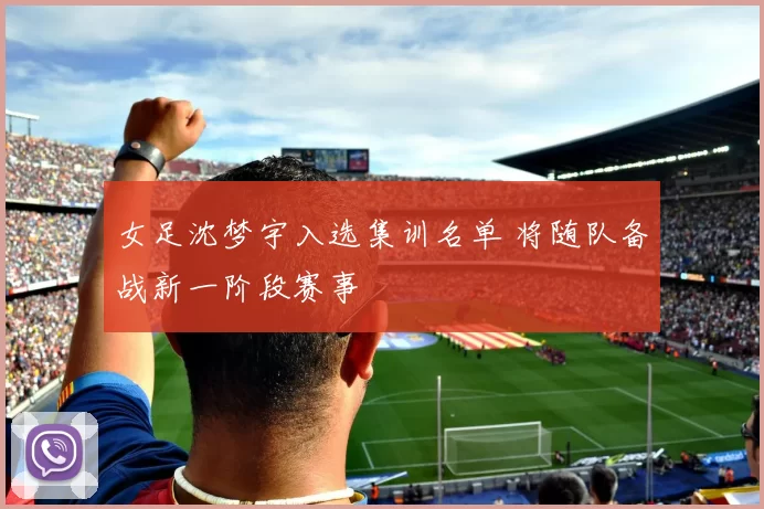 女足沈梦宇入选集训名单 将随队备战新一阶段赛事