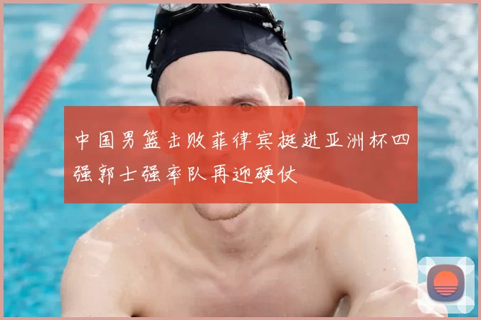 中国男篮击败菲律宾挺进亚洲杯四强郭士强率队再迎硬仗