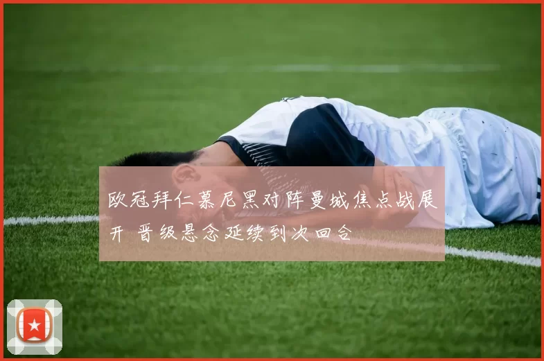 欧冠拜仁慕尼黑对阵曼城焦点战展开 晋级悬念延续到次回合