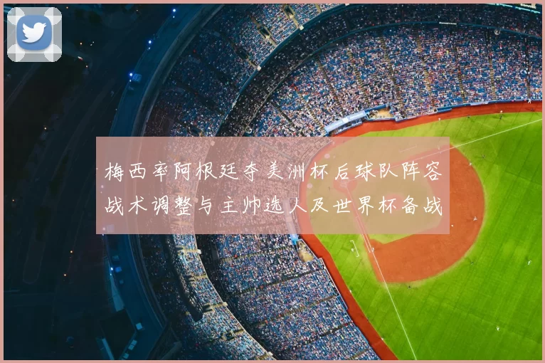 梅西率阿根廷夺美洲杯后球队阵容战术调整与主帅选人及世界杯备战看点