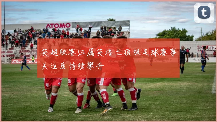 英超联赛归属英格兰顶级足球赛事关注度持续攀升