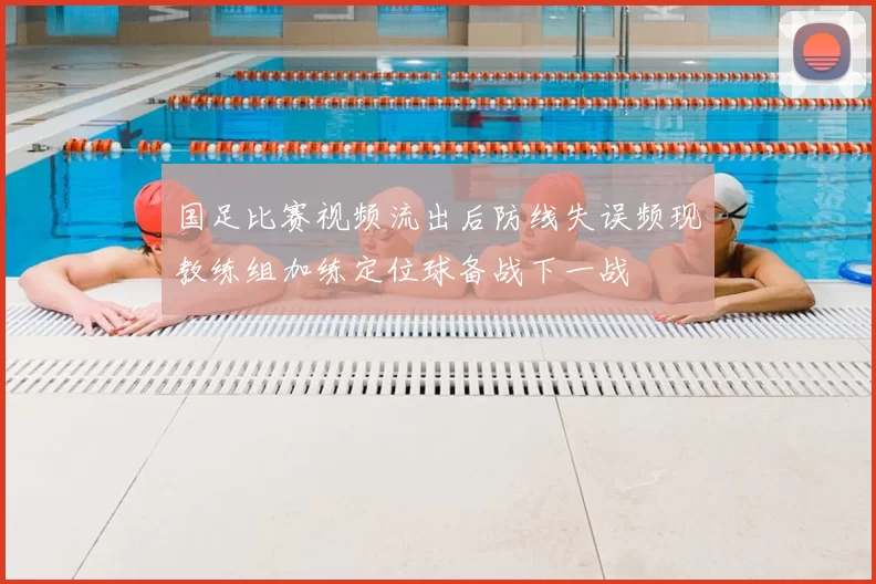 国足比赛视频流出后防线失误频现教练组加练定位球备战下一战