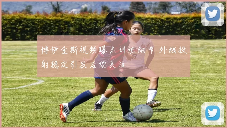 博伊金斯视频曝光训练细节 外线投射稳定引发后续关注