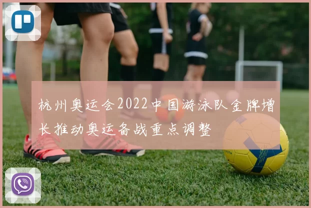 杭州奥运会2022中国游泳队金牌增长推动奥运备战重点调整