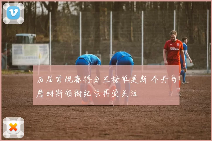 历届常规赛得分王榜单更新 乔丹与詹姆斯领衔纪录再受关注