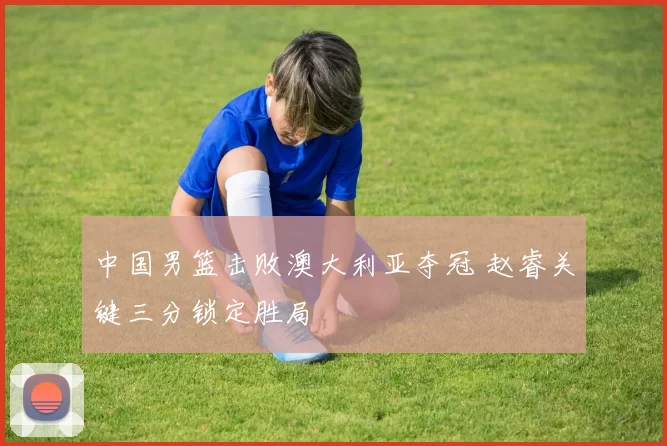 中国男篮击败澳大利亚夺冠 赵睿关键三分锁定胜局