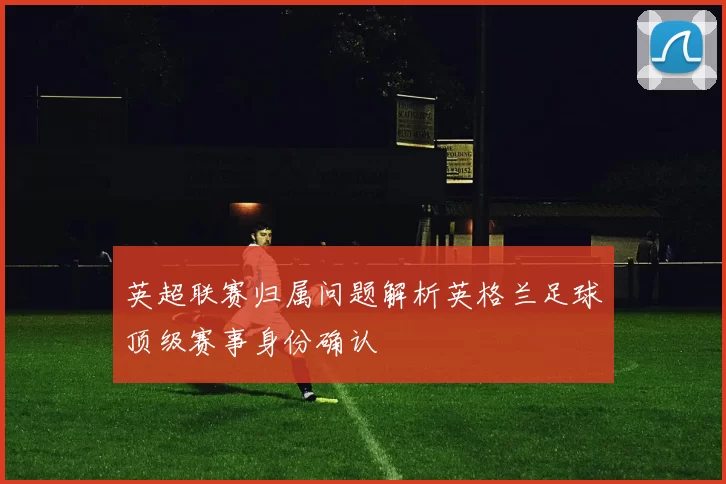 英超联赛归属问题解析英格兰足球顶级赛事身份确认