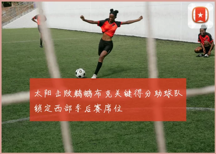 太阳击败鹈鹕布克关键得分助球队锁定西部季后赛席位