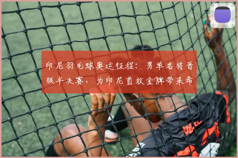 印尼羽毛球奥运征程：男单名将晋级半决赛，为印尼首枚金牌带来希望