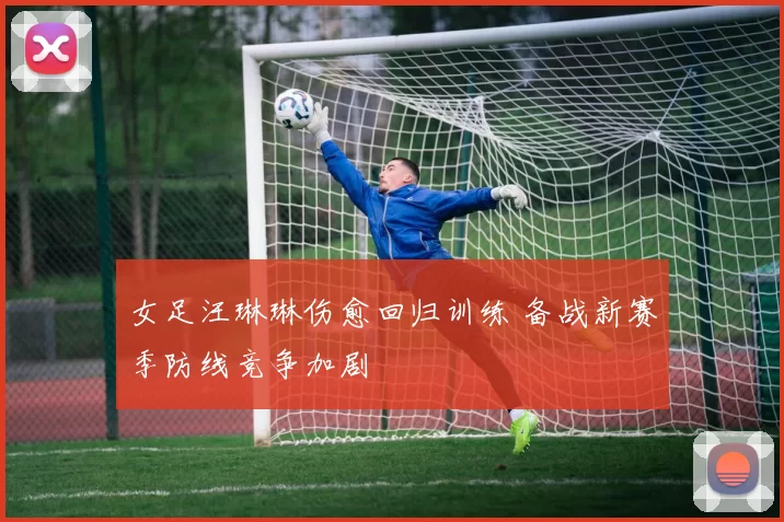 女足汪琳琳伤愈回归训练 备战新赛季防线竞争加剧