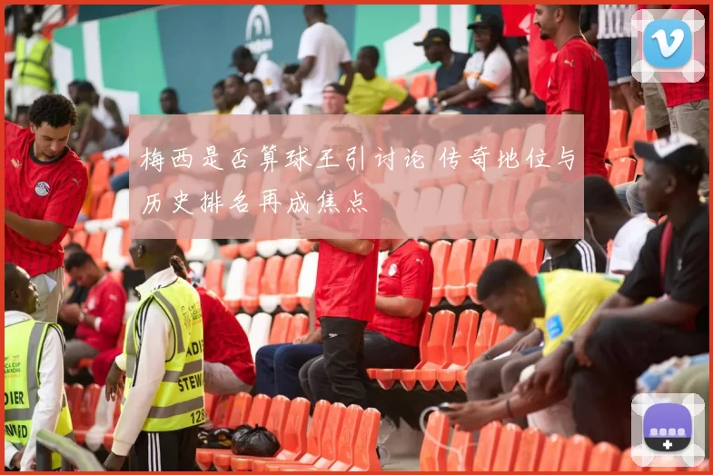 梅西是否算球王引讨论 传奇地位与历史排名再成焦点