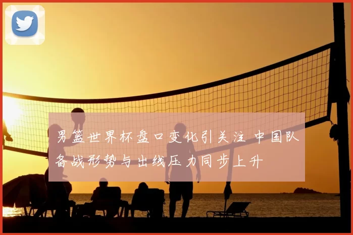 男篮世界杯盘口变化引关注 中国队备战形势与出线压力同步上升