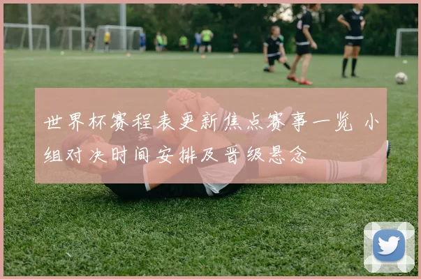 世界杯赛程表更新焦点赛事一览 小组对决时间安排及晋级悬念