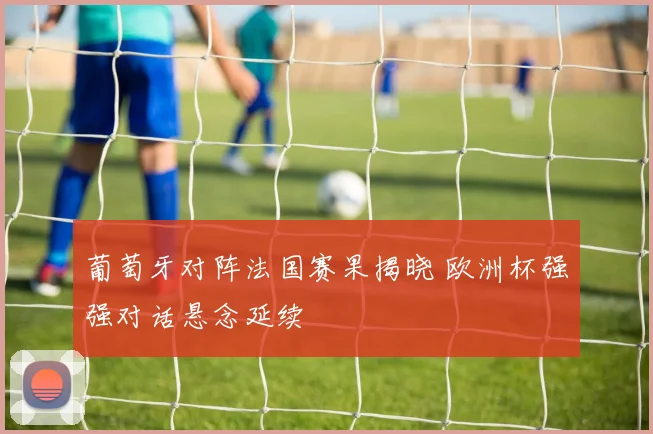 葡萄牙对阵法国赛果揭晓 欧洲杯强强对话悬念延续