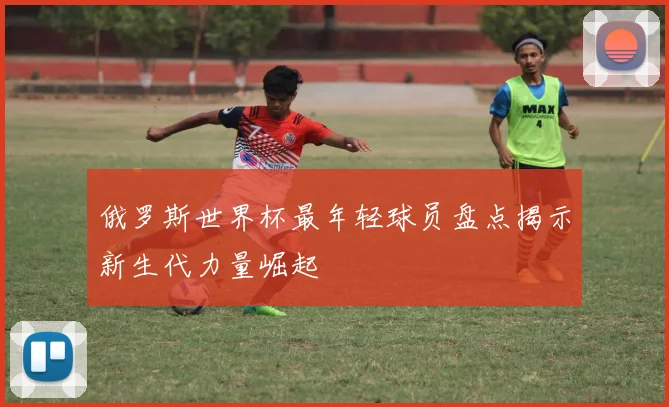 俄罗斯世界杯最年轻球员盘点揭示新生代力量崛起