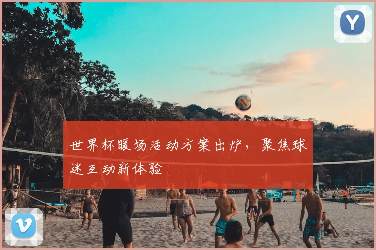 世界杯暖场活动方案出炉，聚焦球迷互动新体验