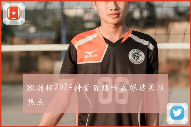 欧洲杯2024抖音直播吗成球迷关注焦点