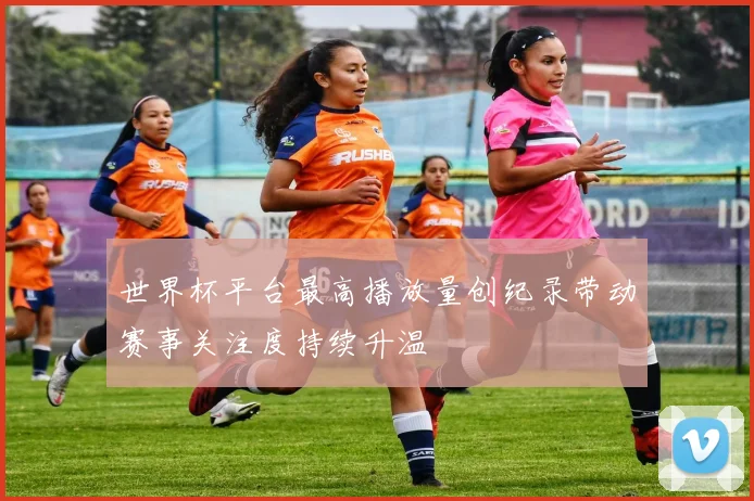 世界杯平台最高播放量创纪录带动赛事关注度持续升温