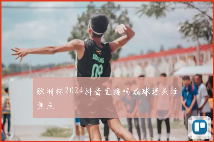 欧洲杯2024抖音直播吗成球迷关注焦点